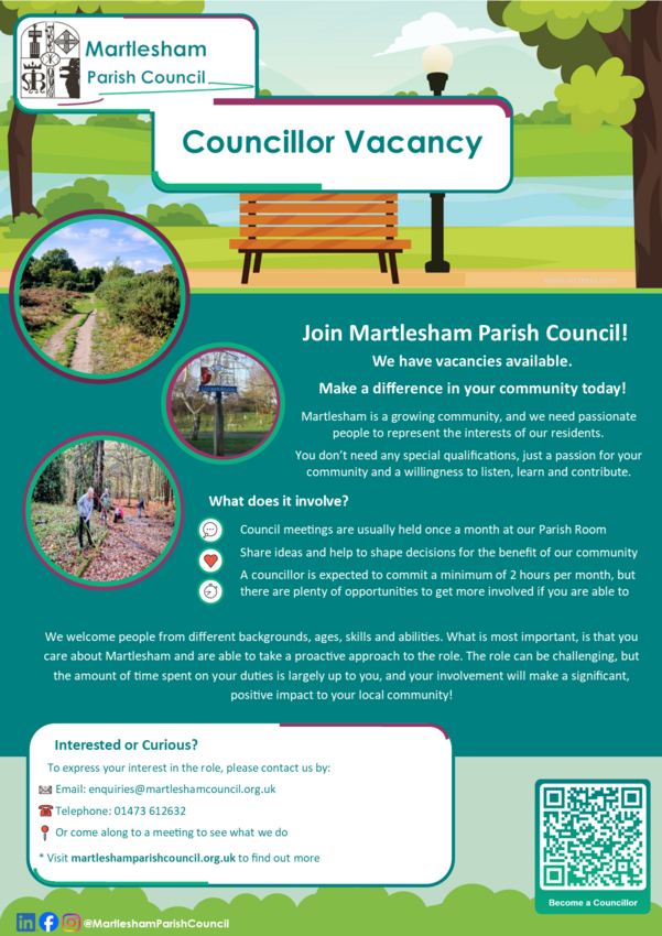 Join Martlesham Parish Council! We have vacancies available.  Make a difference in your community today! Martlesham is a growing community, and we need passionate people to represent the interests of our residents. You don’t need any special qualifications, just a passion for your community and a willingness to listen, learn and contribute. What does it involve? 	Council meetings are usually held once a month at our Parish Room 	Share ideas and help to shape decisions for the benefit of our community 	A councillor is expected to commit a minimum of 2 hours per month, but there are plenty of opportunities to get more involved if you are able to. We welcome people from different backgrounds, ages, skills and abilities. What is most important, is that you care about Martlesham and are able to take a proactive approach to the role. The role can be challenging, but the amount of time spent on your duties is largely up to you, and your involvement will make a significant, positive impact to your local community!