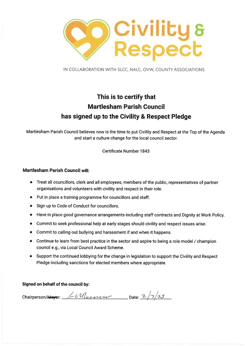 Certificate confirming that Martlesham Council have signed up to the Civility and Respect Pledge. Martlesham Parish Council will:  Treat all councillors, clerk and all employees, members of the public, representatives of partner organisations and volunteers and civility and respect in their role. Put in place a training programme for councillors and staff. Sign up to code of conduct for councillors Have in place good governance arrangements including staff contracts and dignity at work policy Commit to seek professional help at early stages should civility and respect issues arise Commit to calling out bullying and harassment if and when it happens Continue to learn from best practice in the sector and aspire to being a role model / champion council e.g. via Local Council Award Scheme Support the continued lobbying for the change in legislation to support the civility and respect pledge including sanctions for elected members where appropriate.