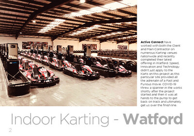 Active Connect have  worked with both the Client  and Main Contractor on  numerous Karting venues  nationwide and recently  completed their latest  offering in Watford. Speed,  Innovation and Technology  didn’t just apply to the  Karts on this project as this  particular site provided all  the adrenalin of a Fast and  Furious movie. COVID-19  threw a spanner in the works  shortly after the project  started and then it was all  hands to the pump to get  back on track and ultimately  get us over the finish line.